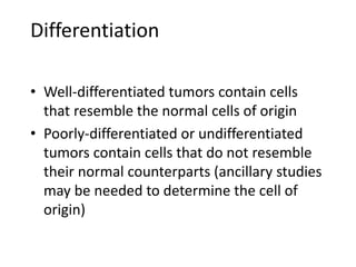 Differentiation
• Well-differentiated tumors contain cells
that resemble the normal cells of origin
• Poorly-differentiated or undifferentiated
tumors contain cells that do not resemble
their normal counterparts (ancillary studies
may be needed to determine the cell of
origin)
 