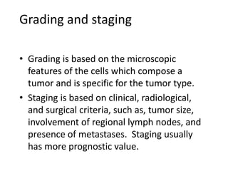 Grading and staging
• Grading is based on the microscopic
features of the cells which compose a
tumor and is specific for the tumor type.
• Staging is based on clinical, radiological,
and surgical criteria, such as, tumor size,
involvement of regional lymph nodes, and
presence of metastases. Staging usually
has more prognostic value.
 