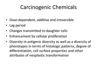 Carcinogenic Chemicals
• Dose-dependent, additive and irreversible
• Lag period
• Changes transmitted to daughter cells
• Enhancement by cellular proliferation
• Diversity in antigenic diversity as well as a diversity of
phenotypes in terms of histologic patterns, degree of
differentiation, cell surface properties and other
attributes of neoplastic transformation
 