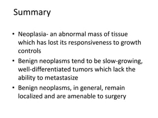 Summary
• Neoplasia- an abnormal mass of tissue
which has lost its responsiveness to growth
controls
• Benign neoplasms tend to be slow-growing,
well-differentiated tumors which lack the
ability to metastasize
• Benign neoplasms, in general, remain
localized and are amenable to surgery
 