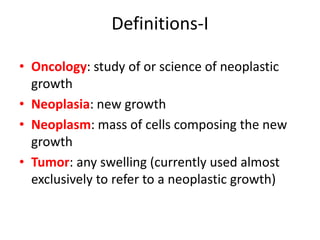 Definitions-I
• Oncology: study of or science of neoplastic
growth
• Neoplasia: new growth
• Neoplasm: mass of cells composing the new
growth
• Tumor: any swelling (currently used almost
exclusively to refer to a neoplastic growth)
 