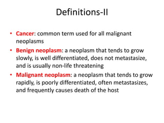 Definitions-II
• Cancer: common term used for all malignant
neoplasms
• Benign neoplasm: a neoplasm that tends to grow
slowly, is well differentiated, does not metastasize,
and is usually non-life threatening
• Malignant neoplasm: a neoplasm that tends to grow
rapidly, is poorly differentiated, often metastasizes,
and frequently causes death of the host
 