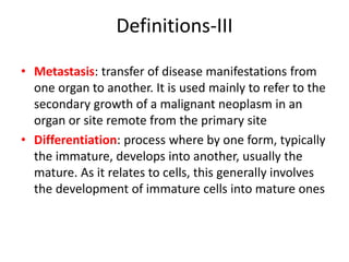 Definitions-III
• Metastasis: transfer of disease manifestations from
one organ to another. It is used mainly to refer to the
secondary growth of a malignant neoplasm in an
organ or site remote from the primary site
• Differentiation: process where by one form, typically
the immature, develops into another, usually the
mature. As it relates to cells, this generally involves
the development of immature cells into mature ones
 