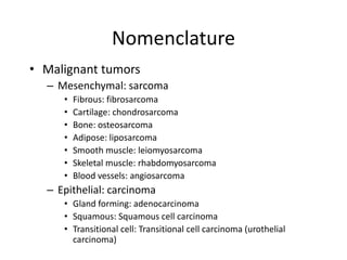 Nomenclature
• Malignant tumors
– Mesenchymal: sarcoma
• Fibrous: fibrosarcoma
• Cartilage: chondrosarcoma
• Bone: osteosarcoma
• Adipose: liposarcoma
• Smooth muscle: leiomyosarcoma
• Skeletal muscle: rhabdomyosarcoma
• Blood vessels: angiosarcoma
– Epithelial: carcinoma
• Gland forming: adenocarcinoma
• Squamous: Squamous cell carcinoma
• Transitional cell: Transitional cell carcinoma (urothelial
carcinoma)
 