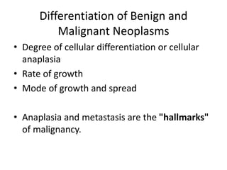 Differentiation of Benign and
Malignant Neoplasms
• Degree of cellular differentiation or cellular
anaplasia
• Rate of growth
• Mode of growth and spread
• Anaplasia and metastasis are the "hallmarks"
of malignancy.
 
