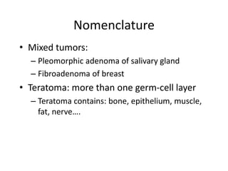 Nomenclature
• Mixed tumors:
– Pleomorphic adenoma of salivary gland
– Fibroadenoma of breast
• Teratoma: more than one germ-cell layer
– Teratoma contains: bone, epithelium, muscle,
fat, nerve….
 