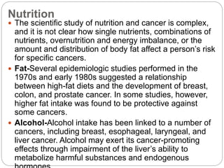 Nutrition
 The scientific study of nutrition and cancer is complex,
and it is not clear how single nutrients, combinations of
nutrients, overnutrition and energy imbalance, or the
amount and distribution of body fat affect a person’s risk
for specific cancers.
 Fat-Several epidemiologic studies performed in the
1970s and early 1980s suggested a relationship
between high-fat diets and the development of breast,
colon, and prostate cancer. In some studies, however,
higher fat intake was found to be protective against
some cancers.
 Alcohol-Alcohol intake has been linked to a number of
cancers, including breast, esophageal, laryngeal, and
liver cancer. Alcohol may exert its cancer-promoting
effects through impairment of the liver’s ability to
metabolize harmful substances and endogenous
 