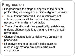 Progression
 Progression is the stage during which the mutant,
proliferating cells begin to exhibit malignant behavior.
 The mutations suffered during initiation are not
suficient to cause all the biochemical changes
necessary for malignant behavior.
 The proliferating cells are genetically unstable and
undergo chance mutations that give them a growth
advantage.
 Clones of mutant cells exhibit a wide variation in
phenotype.
 Phenotype refers to the cell’s traits, such as
morphology, metabolism, and biochemical
composition.
 
