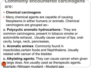 Commonly encountered carcinogens
are:
15
 Chemical carcinogens
 Many chemical agents are capable of causing
Neoplasms in either humans or animals. Chemical
carcinogens are grouped as:-
a. Polycyclic aromatic hydrocarbons:- They are
common carcinogens; present in tobacco smoke or
automobile exhaust, .Usually cause cancer of lips, oral-
cavity, lungs, neck, pancreases,
b. Aromatic amines: Commonly found in
insecticides,certain foods and Naphthalene, Usually
related with cancer of the bladder.
c. Alkylating agents: They can cause cancer when given
in large dose. Are usually used as therapeutic agents.
example:-Nitrogen mustard - Mustard gas
 