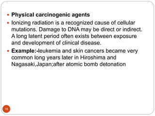 16
 Physical carcinogenic agents
 Ionizing radiation is a recognized cause of cellular
mutations. Damage to DNA may be direct or indirect.
A long latent period often exists between exposure
and development of clinical disease.
 Example:-leukemia and skin cancers became very
common long years later in Hiroshima and
Nagasaki,Japan;after atomic bomb detonation
 