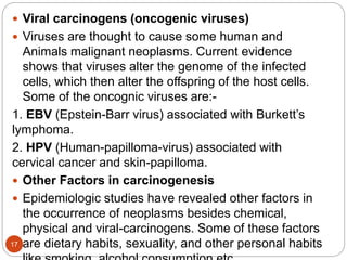 17
 Viral carcinogens (oncogenic viruses)
 Viruses are thought to cause some human and
Animals malignant neoplasms. Current evidence
shows that viruses alter the genome of the infected
cells, which then alter the offspring of the host cells.
Some of the oncognic viruses are:-
1. EBV (Epstein-Barr virus) associated with Burkett’s
lymphoma.
2. HPV (Human-papilloma-virus) associated with
cervical cancer and skin-papilloma.
 Other Factors in carcinogenesis
 Epidemiologic studies have revealed other factors in
the occurrence of neoplasms besides chemical,
physical and viral-carcinogens. Some of these factors
are dietary habits, sexuality, and other personal habits
 