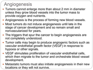 Angiogenesis
 Tumors cannot enlarge more than about 2 mm in diameter
unless they grow blood vessels into the tumor mass to
provide oxygen and nutrients.
 Angiogenesis is the process of forming new blood vessels.
 Most tumors do not induce angiogenesis until late in the
stage of cancer development and so remain small and
nonvascularized for years.
 The triggers that spur the cancer to begin angiogenesis are
not completely understood.
 Tumor cells may begin to produce angiogenic factors such as
vascular endothelial growth factor (VEGF) in response to
hypoxia or other signals.
 VEGF stimulates proliferation of vascular endothelial cells,
which then migrate to the tumor and orchestrate blood vessel
development.
 Metastatic tumors must also initiate angiogenesis in their new
locations or they will not survive.
 