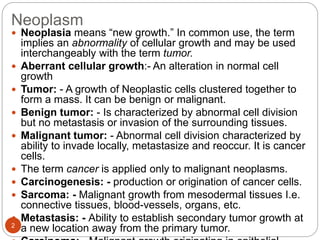 Neoplasm
2
 Neoplasia means “new growth.” In common use, the term
implies an abnormality of cellular growth and may be used
interchangeably with the term tumor.
 Aberrant cellular growth:- An alteration in normal cell
growth
 Tumor: - A growth of Neoplastic cells clustered together to
form a mass. It can be benign or malignant.
 Benign tumor: - Is characterized by abnormal cell division
but no metastasis or invasion of the surrounding tissues.
 Malignant tumor: - Abnormal cell division characterized by
ability to invade locally, metastasize and reoccur. It is cancer
cells.
 The term cancer is applied only to malignant neoplasms.
 Carcinogenesis: - production or origination of cancer cells.
 Sarcoma: - Malignant growth from mesodermal tissues I.e.
connective tissues, blood-vessels, organs, etc.
 Metastasis: - Ability to establish secondary tumor growth at
a new location away from the primary tumor.
 
