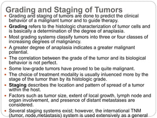 Grading and Staging of Tumors
 Grading and staging of tumors are done to predict the clinical
behavior of a malignant tumor and to guide therapy.
 Grading refers to the histologic characterization of tumor cells and
is basically a determination of the degree of anaplasia.
 Most grading systems classify tumors into three or four classes of
increasing degrees of malignancy.
 A greater degree of anaplasia indicates a greater malignant
potential.
 The correlation between the grade of the tumor and its biological
behavior is not perfect.
 Some low-grade tumors have proved to be quite malignant.
 The choice of treatment modality is usually inluenced more by the
stage of the tumor than by its histologic grade.
 Staging describes the location and pattern of spread of a tumor
within the host.
 Factors such as tumor size, extent of local growth, lymph node and
organ involvement, and presence of distant metastases are
considered.
 Several staging systems exist; however, the international TNM
(tumor, node,metastasis) system is used extensively as a general
 