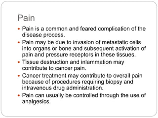 Pain
 Pain is a common and feared complication of the
disease process.
 Pain may be due to invasion of metastatic cells
into organs or bone and subsequent activation of
pain and pressure receptors in these tissues.
 Tissue destruction and inlammation may
contribute to cancer pain.
 Cancer treatment may contribute to overall pain
because of procedures requiring biopsy and
intravenous drug administration.
 Pain can usually be controlled through the use of
analgesics.
 