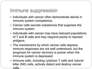 Immune suppression
 Individuals with cancer often demonstrate deicits in
immune system competence.
 Cancer cells secrete substances that suppress the
immune system.
 Individuals with cancer may have reduced populations
of T and B cells and may respond poorly to injected
antigens.
 The mechanisms by which cancer cells depress
immune responses are not well understood, but the
prognosis for cancer recovery is poorer when the
immune system is depressed.
 Immune cells, including cytotoxic T cells and natural
killer (NK) cells, actively detect and destroy cancer
cells.
 