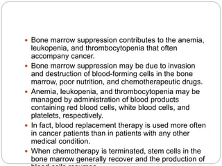  Bone marrow suppression contributes to the anemia,
leukopenia, and thrombocytopenia that often
accompany cancer.
 Bone marrow suppression may be due to invasion
and destruction of blood-forming cells in the bone
marrow, poor nutrition, and chemotherapeutic drugs.
 Anemia, leukopenia, and thrombocytopenia may be
managed by administration of blood products
containing red blood cells, white blood cells, and
platelets, respectively.
 In fact, blood replacement therapy is used more often
in cancer patients than in patients with any other
medical condition.
 When chemotherapy is terminated, stem cells in the
bone marrow generally recover and the production of
 
