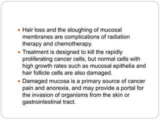  Hair loss and the sloughing of mucosal
membranes are complications of radiation
therapy and chemotherapy.
 Treatment is designed to kill the rapidly
proliferating cancer cells, but normal cells with
high growth rates such as mucosal epithelia and
hair follicle cells are also damaged.
 Damaged mucosa is a primary source of cancer
pain and anorexia, and may provide a portal for
the invasion of organisms from the skin or
gastrointestinal tract.
 
