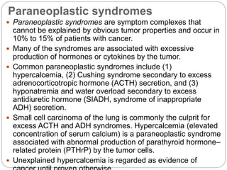 Paraneoplastic syndromes
 Paraneoplastic syndromes are symptom complexes that
cannot be explained by obvious tumor properties and occur in
10% to 15% of patients with cancer.
 Many of the syndromes are associated with excessive
production of hormones or cytokines by the tumor.
 Common paraneoplastic syndromes include (1)
hypercalcemia, (2) Cushing syndrome secondary to excess
adrenocorticotropic hormone (ACTH) secretion, and (3)
hyponatremia and water overload secondary to excess
antidiuretic hormone (SIADH, syndrome of inappropriate
ADH) secretion.
 Small cell carcinoma of the lung is commonly the culprit for
excess ACTH and ADH syndromes. Hypercalcemia (elevated
concentration of serum calcium) is a paraneoplastic syndrome
associated with abnormal production of parathyroid hormone–
related protein (PTHrP) by the tumor cells.
 Unexplained hypercalcemia is regarded as evidence of
 