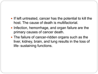  If left untreated, cancer has the potential to kill the
host. The cause of death is multifactorial.
 Infection, hemorrhage, and organ failure are the
primary causes of cancer death.
 The failure of cancer-ridden organs such as the
liver, kidney, brain, and lung results in the loss of
life- sustaining functions.
 