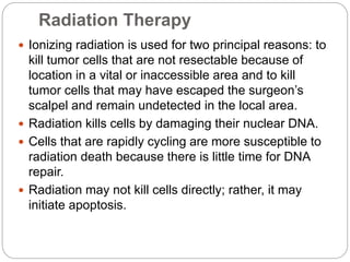 Radiation Therapy
 Ionizing radiation is used for two principal reasons: to
kill tumor cells that are not resectable because of
location in a vital or inaccessible area and to kill
tumor cells that may have escaped the surgeon’s
scalpel and remain undetected in the local area.
 Radiation kills cells by damaging their nuclear DNA.
 Cells that are rapidly cycling are more susceptible to
radiation death because there is little time for DNA
repair.
 Radiation may not kill cells directly; rather, it may
initiate apoptosis.
 