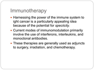 Immunotherapy
 Harnessing the power of the immune system to
ight cancer is a particularly appealing idea
because of the potential for speciicity.
 Current modes of immunomodulation primarily
involve the use of interferons, interleukins, and
monoclonal antibodies.
 These therapies are generally used as adjuncts
to surgery, irradiation, and chemotherapy.
 