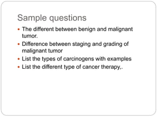 Sample questions
 The different between benign and malignant
tumor.
 Difference between staging and grading of
malignant tumor
 List the types of carcinogens with examples
 List the different type of cancer therapy,.
 