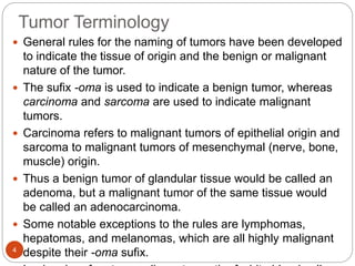Tumor Terminology
4
 General rules for the naming of tumors have been developed
to indicate the tissue of origin and the benign or malignant
nature of the tumor.
 The sufix -oma is used to indicate a benign tumor, whereas
carcinoma and sarcoma are used to indicate malignant
tumors.
 Carcinoma refers to malignant tumors of epithelial origin and
sarcoma to malignant tumors of mesenchymal (nerve, bone,
muscle) origin.
 Thus a benign tumor of glandular tissue would be called an
adenoma, but a malignant tumor of the same tissue would
be called an adenocarcinoma.
 Some notable exceptions to the rules are lymphomas,
hepatomas, and melanomas, which are all highly malignant
despite their -oma sufix.
 