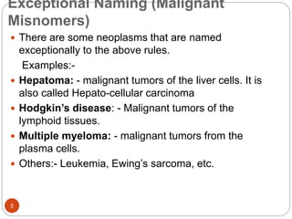 Exceptional Naming (Malignant
Misnomers)
5
 There are some neoplasms that are named
exceptionally to the above rules.
Examples:-
 Hepatoma: - malignant tumors of the liver cells. It is
also called Hepato-cellular carcinoma
 Hodgkin’s disease: - Malignant tumors of the
lymphoid tissues.
 Multiple myeloma: - malignant tumors from the
plasma cells.
 Others:- Leukemia, Ewing’s sarcoma, etc.
 