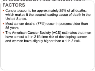 EPIDEMIOLOGY AND CANCER RISK
FACTORS
 Cancer accounts for approximately 25% of all deaths,
which makes it the second leading cause of death in the
United States.
 Most cancer deaths (77%) occur in persons older than
55 years.
 The American Cancer Society (ACS) estimates that men
have almost a 1 in 2 lifetime risk of developing cancer
and women have slightly higher than a 1 in 3 risk.
 