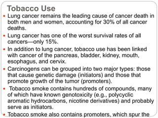 Tobacco Use
 Lung cancer remains the leading cause of cancer death in
both men and women, accounting for 30% of all cancer
deaths.
 Lung cancer has one of the worst survival rates of all
cancers—only 15%.
 In addition to lung cancer, tobacco use has been linked
with cancer of the pancreas, bladder, kidney, mouth,
esophagus, and cervix.
 Carcinogens can be grouped into two major types: those
that cause genetic damage (initiators) and those that
promote growth of the tumor (promoters).
 Tobacco smoke contains hundreds of compounds, many
of which have known genotoxicity (e.g., polycyclic
aromatic hydrocarbons, nicotine derivatives) and probably
serve as initiators.
 Tobacco smoke also contains promoters, which spur the
 