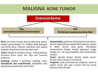 MALIGNA BONE TUMOR
Osteosarkoma
Tipe
sentral/konvesional/intramedular
Tipe
Perifer/permukaan/justakortikal
Klinis: pria lebih banyak disering dibanding wanita,
dengan perbandingan 2:1. Didapat pada golongan
usia 10-20 tahun. Keluhan utamanya ialah adanya
benjolan yang disertai oleh perasaan nyeri
Lokasi: didapat di metafisis tulang – tulang panjang,
terutama femur distal dan tibia dan humerus
proksimal.
Radiologi: didapat 3 gambaran radiologi, yaitu:
Osteoblastik atau osteoklerotik, diakibatkan oleh
banyaknya pembentukan tumor bone
Histopatologi: gambaran mikroskopiknya bervariasi.
Kriteria diagnostiknya adalah ditemukannya osteoid
di dalam stroma yang ganas. Merupakan
osteosarkoma dengan derajat keganasan tinggi,
dengan sel – sel yang anaplastik, dan memproduksi
osteoid.
Terapi: operatif dengan disertai terapi ajuvan.
berupa radiasi ataupun imunoterapi
Prognosis: pada permulaannya prognosis osteo-sa
adalah buruk, five year survival rate-nya hanya
berkisar antara 10-20%
 