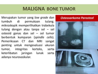 Merupakan tumor yang low grade dan
tumbuh di permukaan tulang.
mikroskopik memperlihatkan trabekula
tulang dengan atau tanpa sel – sel
osteoid ganas dan sel – sel tumor
berbentuk kumparan (spindle cells).
Pemeriksaan CT dan MRI sangat
penting untuk mengevaluasi ukuran
tumor, integritas korteks, serta
keterlibatan jaringan lunak serta
adanya neurovaskular.
MALIGNA BONE TUMOR
Osteosarkoma Parosteal
 