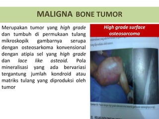 Merupakan tumor yang high grade
dan tumbuh di permukaan tulang
mikroskopik gambarnya serupa
dengan osteosarkoma konvensional
dengan atipia sel yang high grade
dan lace like osteoid. Pola
mineralisasi yang ada bervariasi
tergantung jumlah kondroid atau
matriks tulang yang diproduksi oleh
tumor
MALIGNA BONE TUMOR
High grade surface
osteosarcoma
 