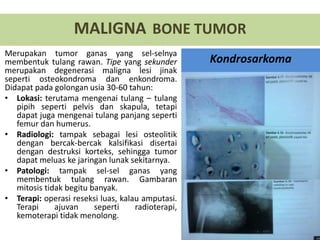 Merupakan tumor ganas yang sel-selnya
membentuk tulang rawan. Tipe yang sekunder
merupakan degenerasi maligna lesi jinak
seperti osteokondroma dan enkondroma.
Didapat pada golongan usia 30-60 tahun:
• Lokasi: terutama mengenai tulang – tulang
pipih seperti pelvis dan skapula, tetapi
dapat juga mengenai tulang panjang seperti
femur dan humerus.
• Radiologi: tampak sebagai lesi osteolitik
dengan bercak-bercak kalsifikasi disertai
dengan destruksi korteks, sehingga tumor
dapat meluas ke jaringan lunak sekitarnya.
• Patologi: tampak sel-sel ganas yang
membentuk tulang rawan. Gambaran
mitosis tidak begitu banyak.
• Terapi: operasi reseksi luas, kalau amputasi.
Terapi ajuvan seperti radioterapi,
kemoterapi tidak menolong.
MALIGNA BONE TUMOR
Kondrosarkoma
 