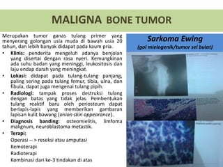 Merupakan tumor ganas tulang primer yang
menyerang golongan usia muda di bawah usia 20
tahun, dan lebih banyak didapat pada kaum pria.
• Klinis: penderita mengeluh adanya benjolan
yang disertai dengan rasa nyeri. Kemungkinan
ada suhu badan yang meninggi, leukositosis dan
laju endap darah yang meningkat.
• Lokasi: didapat pada tulang-tulang panjang,
paling sering pada tulang femur, tibia, ulna, dan
fibula, dapat juga mengenai tulang pipih.
• Radiologi: tampak proses destruksi tulang
dengan batas yang tidak jelas. Pembentukan
tulang reaktif baru oleh periosteum dapat
berlapis-lapis yang memberikan gambaran
lapisan kulit bawang (onion skin appearance).
• Diagnosis banding: osteomielitis, limfoma
malignum, neuroblastoma metastik.
• Terapi:
Operasi -- > reseksi atau amputasi
Kemoterapi
Radioterapi
Kombinasi dari ke-3 tindakan di atas
MALIGNA BONE TUMOR
Sarkoma Ewing
(gol mielogenik/tumor sel bulat)
 