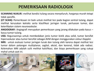 SCANNING NUKLIR: melihat kondisi tulang secara menyeluruh, harganya murah tetapi
tidak spesifik.
(CT SCAN): Pemeriksaan ini baik untuk melihat lesi pada bagian sentral tulang, dapat
melihat kerusakan kotreks serta klasifikasi jaringan lunak, perluasan tumor, dan
keterlibatan sistem neurovaskular.
ANGIOGRAFI: Angiografi merupakan pemeriksaan yang jarang dilakukan pada kasus –
kasus tumor tulang.
USG: Kegunaannya untuk membedakan jenis tumor kistik atau solid, tumor bersifat
hipervaskular atau tumor bersifat sebagai AVM dengan menggunakan colour Doppler.
MRI: untuk evaluasi tumor jaringan lunak dan tulang oleh karena dapat melihat lesi
tumor dalam potongan multiplanar, sagital, aksial, dan koronal, tidak ada radiasi.
Kelemahan MRI adalah sulit melihat kalsifikasi, dan biaya pemeriksaan yang cukup
mahal untuk saat ini.
PEMERIKSAAN RADIOLOGIK
 
