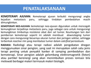KEMOTERAPI AJUVAN: Kemoterapi ajuvan terbukti mengurangi angka
kejadian metastasis paru, sehingga tindakan pembedahan masih
dimungkinkan.
KEMOTERAPI NEO-AJUVAN: kemoterapi neo-ajuvan digunakan untuk mencegah
kemungkinan terjadinya metastasis paru, juga sebagai cara untuk mengurangi
kemungkinan timbulnya resistensi obat dari sel tumor. Keuntungan lain dari
pemberian kemoterapi seperti ini adalah membuat downstaging tumor
dengan cara mengurangi besarnya ukuran tumor dan jaringan sekitar, sehingga
terbentuk reactive rim yang membatasi tumor dalam calcified periosteum.
RADIASI: Radiologi atau terapi radiasi adalah pengobatan dnegan
menggunuakan sinar pengion, yang saat ini merupakan salah satu jenis
terapi penting untuk penyakit kanker di samping pembedahan dan
kemoterapi. Sinar pengion adalah gelombang elektromagnetik (foton)
atau partikel berenergi yang akan menimbulkan proses ionisasi bila
melewati berbagai materi termasuk materi biologik.
PENATALAKSANAAN
 