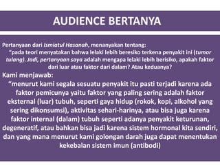 AUDIENCE BERTANYA
Pertanyaan dari Ismiatul Hasanah, menanyakan tentang:
“pada teori menyatakan bahwa lelaki lebih beresiko terkena penyakit ini (tumor
tulang). Jadi, pertanyaan saya adalah mengapa lelaki lebih berisiko, apakah faktor
dari luar atau faktor dari dalam? Atau keduanya?
Kami menjawab:
“menurut kami segala sesuatu penyakit itu pasti terjadi karena ada
faktor pemicunya yaitu faktor yang paling sering adalah faktor
eksternal (luar) tubuh, seperti gaya hidup (rokok, kopi, alkohol yang
sering dikonsumsi), aktivitas sehari-harinya, atau bisa juga karena
faktor internal (dalam) tubuh seperti adanya penyakit keturunan,
degeneratif, atau bahkan bisa jadi karena sistem hormonal kita sendiri,
dan yang mana menurut kami golongan darah juga dapat menentukan
kekebalan sistem imun (antibodi)
 