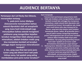 AUDIENCE BERTANYA
Pertanyaan dari Leli Rezky Dwi Oktavia,
menanyakan tentang:
“1. pada jenis tumor Maligna:
Osteosarcoma menunjukkan bahwa
osteoid diproduksi oleh sel anasplastik
yang mana hasil miskroskopik juga
menunjukkan bahwa osteoid mengalami
pelebaran yang mengartikan kejadian
tersebut mengartikan tidak adanya proses
mineralisasi, adakah tindakan medis yang
bisa menipiskan kembali sel tersebut
sehingga dapat memproses mineralisasian
kembali?
2. lalu, yang saya lihat dari jenis-jenis
tumor yang ada diteori-teori tadi pada
intinya sama, hal apakah yang paling
membedakan jenis-jenis tumor tersebut?”
Kami menjawab:
“menurut kami pertanyaan yang pertama ialah:
1. Tidak ada tindakan untuk mengembalikan osteoid
kembali menjadi tipis sehingga bisa memproses
mineralisasi, sebab osteoid telah diproduksi oleh
sel anaplastik (sel tumor). Kemungkinan ada, tetapi
kami masih belum tahu akan tentang hal itu.
Namun, yang kami jelas ketahui ialah tindakan
kemoterapi ajuvan, radiasi, dll yg bersifat sinar x
yang di yakini mampu mengurangi terjadinya
proses mikroorganisme dari sel-sel tumor tersebut
sebelum diberi tindakan lebih lanjut yakni
pembedahan. Hal yang paling terpenting menurt
kami ialah “apakah sel-sel tumor sudah
bermetastisis (menyebar) ke organ lainnya”
2. Memang benar dikatakan oleh saudari Leli bahwa
sahnya jenis-jenis tumor terlihat sama dari segi
klinis. Namun, yang membuat berbeda ialah jenis
sel tumor-tumornya yang telah dilihat di
mikroskopik, cara penyebarannya, tingkat
keganasanya, serta besar kecil odema (benjolan)
yang terjadi
 