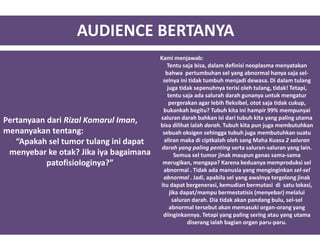 AUDIENCE BERTANYA
Pertanyaan dari Rizal Komarul Iman,
menanyakan tentang:
“Apakah sel tumor tulang ini dapat
menyebar ke otak? Jika iya bagaimana
patofisiologinya?”
Kami menjawab:
Tentu saja bisa, dalam definisi neoplasma menyatakan
bahwa pertumbuhan sel yang abnormal hanya saja sel-
selnya ini tidak tumbuh menjadi dewasa. Di dalam tulang
juga tidak sepenuhnya terisi oleh tulang, tidak! Tetapi,
tentu saja ada salurah darah gunanya untuk mengatur
pergerakan agar lebih fleksibel, otot saja tidak cukup,
bukankah begitu? Tubuh kita ini hampir 99% mempunyai
saluran darah bahkan isi dari tubuh kita yang paling utama
bisa dilihat ialah darah. Tubuh kita pun juga membutuhkan
sebuah oksigen sehingga tubuh juga membutuhkan suatu
aliran maka di ciptkalah oleh sang Maha Kuasa 2 saluran
darah yang paling penting serta saluran-saluran yang lain.
Semua sel tumor jinak maupun ganas sama-sama
merugikan, mengapa? Karena keduanya memproduksi sel
abnormal . Tidak ada manusia yang menginginkan sel-sel
abnormal . Jadi, apabila sel yang awalnya tergolong jinak
itu dapat bergenerasi, kemudian bermutasi di satu lokasi,
jika dapat/mampu bermestatisis (menyebar) melalui
saluran darah. Dia tidak akan pandang bulu, sel-sel
abnormal tersebut akan memasuki organ-orang yang
diinginkannya. Tetapi yang paling sering atau yang utama
diserang ialah bagian organ paru-paru.
 