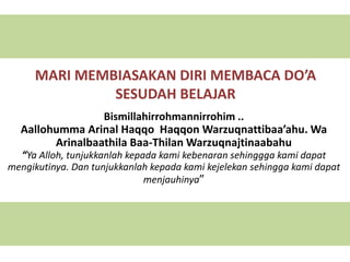 MARI MEMBIASAKAN DIRI MEMBACA DO’A
SESUDAH BELAJAR
Bismillahirrohmannirrohim ..
Aallohumma Arinal Haqqo Haqqon Warzuqnattibaa’ahu. Wa
Arinalbaathila Baa-Thilan Warzuqnajtinaabahu
“Ya Alloh, tunjukkanlah kepada kami kebenaran sehinggga kami dapat
mengikutinya. Dan tunjukkanlah kepada kami kejelekan sehingga kami dapat
menjauhinya”
 