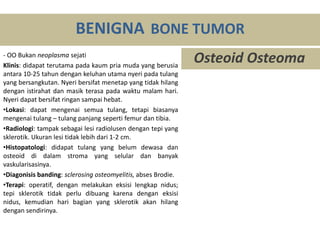 - OO Bukan neoplasma sejati
Klinis: didapat terutama pada kaum pria muda yang berusia
antara 10-25 tahun dengan keluhan utama nyeri pada tulang
yang bersangkutan. Nyeri bersifat menetap yang tidak hilang
dengan istirahat dan masik terasa pada waktu malam hari.
Nyeri dapat bersifat ringan sampai hebat.
•Lokasi: dapat mengenai semua tulang, tetapi biasanya
mengenai tulang – tulang panjang seperti femur dan tibia.
•Radiologi: tampak sebagai lesi radiolusen dengan tepi yang
sklerotik. Ukuran lesi tidak lebih dari 1-2 cm.
•Histopatologi: didapat tulang yang belum dewasa dan
osteoid di dalam stroma yang selular dan banyak
vaskularisasinya.
•Diagonisis banding: sclerosing osteomyelitis, abses Brodie.
•Terapi: operatif, dengan melakukan eksisi lengkap nidus;
tepi sklerotik tidak perlu dibuang karena dengan eksisi
nidus, kemudian hari bagian yang sklerotik akan hilang
dengan sendirinya.
BENIGNA BONE TUMOR
Osteoid Osteoma
 