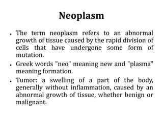 Neoplasm
● The term neoplasm refers to an abnormal
growth of tissue caused by the rapid division of
cells that have undergone some form of
mutation.
● Greek words "neo" meaning new and "plasma"
meaning formation.
● Tumor: a swelling of a part of the body,
generally without inflammation, caused by an
abnormal growth of tissue, whether benign or
malignant.
 
