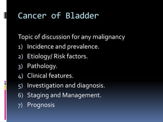 Cancer of Bladder 
Topic of discussion for any malignancy 
1) Incidence and prevalence. 
2) Etiology/ Risk factors. 
3) Pathology. 
4) Clinical features. 
5) Investigation and diagnosis. 
6) Staging and Management. 
7) Prognosis 
 