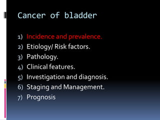 Cancer of bladder 
1) Incidence and prevalence. 
2) Etiology/ Risk factors. 
3) Pathology. 
4) Clinical features. 
5) Investigation and diagnosis. 
6) Staging and Management. 
7) Prognosis 
 