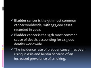  Bladder cancer is the 9th most common 
cancer worldwide, with 357,000 cases 
recorded in 2002. 
 Bladder cancer is the 13th most common 
cause of death, accounting for 145,000 
deaths worldwide. 
 The incidence rate of bladder cancer has been 
rising in Asia and Russia because of an 
increased prevalence of smoking. 
 