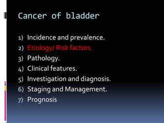 Cancer of bladder 
1) Incidence and prevalence. 
2) Etiology/ Risk factors. 
3) Pathology. 
4) Clinical features. 
5) Investigation and diagnosis. 
6) Staging and Management. 
7) Prognosis 
 