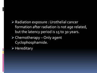  Radiation exposure : Urothelial cancer 
formation after radiation is not age related, 
but the latency period is 15 to 30 years. 
 Chemotherapy – Only agent 
Cyclophosphamide. 
 Hereditary 
 