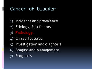 Cancer of bladder 
1) Incidence and prevalence. 
2) Etiology/ Risk factors. 
3) Pathology. 
4) Clinical features. 
5) Investigation and diagnosis. 
6) Staging and Management. 
7) Prognosis 
 